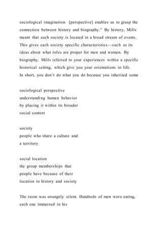 sociological imagination [perspective] enables us to grasp the
connection between history and biography.” By history, Mills
meant that each society is located in a broad stream of events.
This gives each society specific characteristics—such as its
ideas about what roles are proper for men and women. By
biography, Mills referred to your experiences within a specific
historical setting, which give you your orientations to life.
In short, you don’t do what you do because you inherited some
sociological perspective
understanding human behavior
by placing it within its broader
social context
society
people who share a culture and
a territory
social location
the group memberships that
people have because of their
location in history and society
The room was strangely silent. Hundreds of men were eating,
each one immersed in his
 