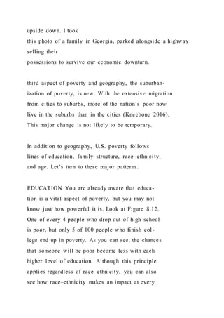 upside down. I took
this photo of a family in Georgia, parked alongside a highway
selling their
possessions to survive our economic downturn.
third aspect of poverty and geography, the suburban-
ization of poverty, is new. With the extensive migration
from cities to suburbs, more of the nation’s poor now
live in the suburbs than in the cities (Kneebone 2016).
This major change is not likely to be temporary.
In addition to geography, U.S. poverty follows
lines of education, family structure, race–ethnicity,
and age. Let’s turn to these major patterns.
EDUCATION You are already aware that educa-
tion is a vital aspect of poverty, but you may not
know just how powerful it is. Look at Figure 8.12.
One of every 4 people who drop out of high school
is poor, but only 5 of 100 people who finish col-
lege end up in poverty. As you can see, the chances
that someone will be poor become less with each
higher level of education. Although this principle
applies regardless of race–ethnicity, you can also
see how race–ethnicity makes an impact at every
 
