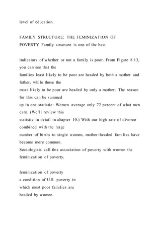 level of education.
FAMILY STRUCTURE: THE FEMINIZATION OF
POVERTY Family structure is one of the best
indicators of whether or not a family is poor. From Figure 8.13,
you can see that the
families least likely to be poor are headed by both a mother and
father, while those the
most likely to be poor are headed by only a mother. The reason
for this can be summed
up in one statistic: Women average only 72 percent of what men
earn. (We’ll review this
statistic in detail in chapter 10.) With our high rate of divorce
combined with the large
number of births to single women, mother-headed families have
become more common.
Sociologists call this association of poverty with women the
feminization of poverty.
feminization of poverty
a condition of U.S. poverty in
which most poor families are
headed by women
 
