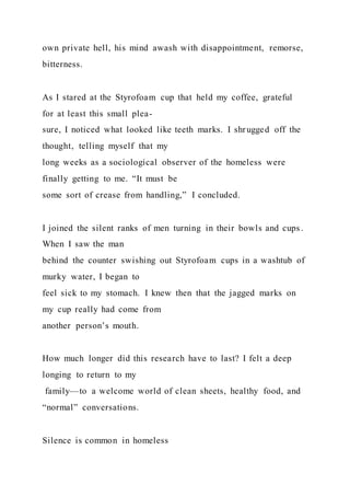 own private hell, his mind awash with disappointment, remorse,
bitterness.
As I stared at the Styrofoam cup that held my coffee, grateful
for at least this small plea-
sure, I noticed what looked like teeth marks. I shrugged off the
thought, telling myself that my
long weeks as a sociological observer of the homeless were
finally getting to me. “It must be
some sort of crease from handling,” I concluded.
I joined the silent ranks of men turning in their bowls and cups .
When I saw the man
behind the counter swishing out Styrofoam cups in a washtub of
murky water, I began to
feel sick to my stomach. I knew then that the jagged marks on
my cup really had come from
another person’s mouth.
How much longer did this research have to last? I felt a deep
longing to return to my
family—to a welcome world of clean sheets, healthy food, and
“normal” conversations.
Silence is common in homeless
 