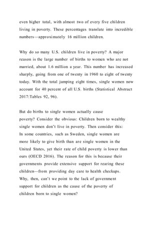 even higher total, with almost two of every five children
living in poverty. These percentages translate into incredible
numbers—approximately 16 million children.
Why do so many U.S. children live in poverty? A major
reason is the large number of births to women who are not
married, about 1.6 million a year. This number has increased
sharply, going from one of twenty in 1960 to eight of twenty
today. With the total jumping eight times, single women now
account for 40 percent of all U.S. births (Statistical Abstract
2017:Tables 92, 96).
But do births to single women actually cause
poverty? Consider the obvious: Children born to wealthy
single women don’t live in poverty. Then consider this:
In some countries, such as Sweden, single women are
more likely to give birth than are single women in the
United States, yet their rate of child poverty is lower than
ours (OECD 2016). The reason for this is because their
governments provide extensive support for rearing these
children—from providing day care to health checkups.
Why, then, can’t we point to the lack of government
support for children as the cause of the poverty of
children born to single women?
 