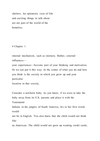 shelters. An optimistic view of life
and exciting things to talk about
are not part of the world of the
homeless.
4 Chapter 1
internal mechanism, such as instincts. Rather, external
influences—
your experiences—become part of your thinking and motivation.
Or we can put it this way: At the center of what you do and how
you think is the society in which you grow up and your
particular
location in that society.
Consider a newborn baby. As you know, if we were to take the
baby away from its U.S. parents and place it with the
Yanomamö
Indians in the jungles of South America, his or her first words
would
not be in English. You also know that the child would not think
like
an American. The child would not grow up wanting credit cards,
 