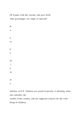 Of women with this income who give birth,
what percentages are single or married?
H
o
u
se
h
o
ld
I
n
co
m
e
millions of U.S. children are reared in poverty is shocking when
one considers the
wealth of this country and our supposed concern for the well -
being of children.
 