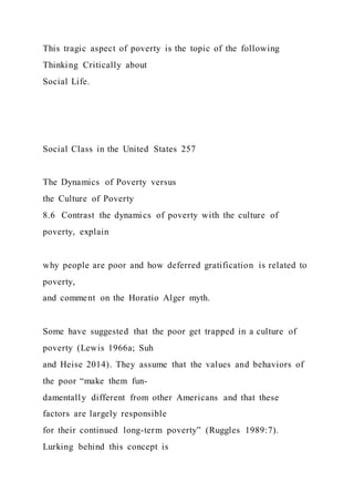 This tragic aspect of poverty is the topic of the following
Thinking Critically about
Social Life.
Social Class in the United States 257
The Dynamics of Poverty versus
the Culture of Poverty
8.6 Contrast the dynamics of poverty with the culture of
poverty, explain
why people are poor and how deferred gratification is related to
poverty,
and comment on the Horatio Alger myth.
Some have suggested that the poor get trapped in a culture of
poverty (Lewis 1966a; Suh
and Heise 2014). They assume that the values and behaviors of
the poor “make them fun-
damentally different from other Americans and that these
factors are largely responsible
for their continued long-term poverty” (Ruggles 1989:7).
Lurking behind this concept is
 