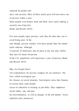 replaced by people who
move into poverty. Most of these newly poor will also move out
of poverty within a year.
Some people even bounce back and forth, never quite making it
securely out of poverty
(Rank and Hirschi 2015).
Few poor people enjoy poverty—and they do what they can to
avoid being poor. In the
end, though, poverty touches a lot more people than the annual
totals indicate. Although
15 percent of Americans may be poor at any one time, before
they turn 65, about 60 percent
of the U.S. population will experience a year of poverty (Rank
and Hirschi 2015).
Why Are People Poor?
Two explanations for poverty compete for our attention. The
first, which sociologists pre-
fer, focuses on social structure. Sociologists stress that features
of society deny some people
access to education or training in job skills. They emphasize
racial–ethnic, age, and gen-
der discrimination, as well as changes in the job market—fewer
unskilled jobs, businesses
 