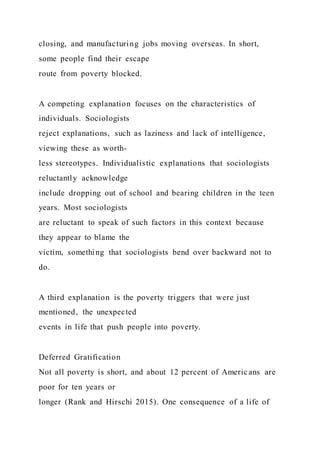 closing, and manufacturing jobs moving overseas. In short,
some people find their escape
route from poverty blocked.
A competing explanation focuses on the characteristics of
individuals. Sociologists
reject explanations, such as laziness and lack of intelligence,
viewing these as worth-
less stereotypes. Individualistic explanations that sociologists
reluctantly acknowledge
include dropping out of school and bearing children in the teen
years. Most sociologists
are reluctant to speak of such factors in this context because
they appear to blame the
victim, something that sociologists bend over backward not to
do.
A third explanation is the poverty triggers that were just
mentioned, the unexpected
events in life that push people into poverty.
Deferred Gratification
Not all poverty is short, and about 12 percent of Americans are
poor for ten years or
longer (Rank and Hirschi 2015). One consequence of a life of
 