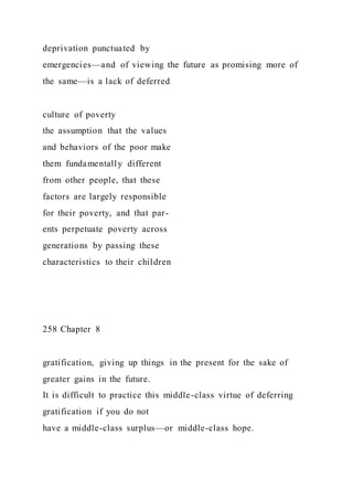 deprivation punctuated by
emergencies—and of viewing the future as promising more of
the same—is a lack of deferred
culture of poverty
the assumption that the values
and behaviors of the poor make
them fundamentally different
from other people, that these
factors are largely responsible
for their poverty, and that par-
ents perpetuate poverty across
generations by passing these
characteristics to their children
258 Chapter 8
gratification, giving up things in the present for the sake of
greater gains in the future.
It is difficult to practice this middle-class virtue of deferring
gratification if you do not
have a middle-class surplus—or middle-class hope.
 