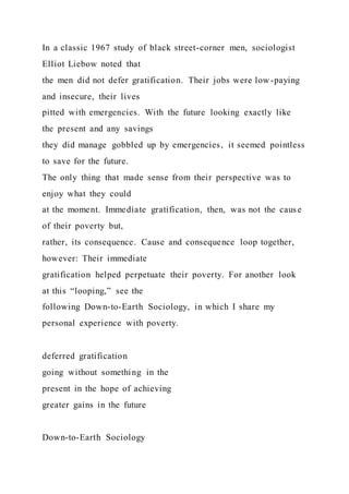 In a classic 1967 study of black street-corner men, sociologist
Elliot Liebow noted that
the men did not defer gratification. Their jobs were low -paying
and insecure, their lives
pitted with emergencies. With the future looking exactly like
the present and any savings
they did manage gobbled up by emergencies, it seemed pointless
to save for the future.
The only thing that made sense from their perspective was to
enjoy what they could
at the moment. Immediate gratification, then, was not the cause
of their poverty but,
rather, its consequence. Cause and consequence loop together,
however: Their immediate
gratification helped perpetuate their poverty. For another look
at this “looping,” see the
following Down-to-Earth Sociology, in which I share my
personal experience with poverty.
deferred gratification
going without something in the
present in the hope of achieving
greater gains in the future
Down-to-Earth Sociology
 