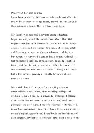 Poverty: A Personal Journey
I was born in poverty. My parents, who could not afford to
rent either a house or an apartment, rented the tiny office in
their minister’s house. This is where I was born.
My father, who had only a seventh-grade education,
began to slowly climb the social class ladder. His fitful
odyssey took him from laborer to truck driver to the owner
of a series of small businesses (tire repair shop, bar, hotel),
and from there to vacuum cleaner salesman, and back to
bar owner. He converted a garage into a house. Although it
had no indoor plumbing, it was a start. Later, he bought a
house, and then he built a new home. After that we moved
into a trailer, and then back to a house. Although he always
had a low income, poverty eventually became a distant
memory for him.
My social class took a leap—from working class to
upper-middle class—when, after attending college and
graduate school, I became a university professor. I entered
a world that was unknown to my parents, one much more
pampered and privileged. I had opportunities to do research,
to publish, and to travel to exotic places. My reading centered
on sociological research, and I read books in Spanish as well
as in English. My father, in contrast, never read a book in his
 
