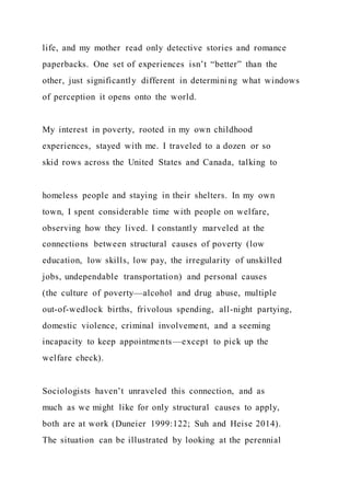 life, and my mother read only detective stories and romance
paperbacks. One set of experiences isn’t “better” than the
other, just significantly different in determining what windows
of perception it opens onto the world.
My interest in poverty, rooted in my own childhood
experiences, stayed with me. I traveled to a dozen or so
skid rows across the United States and Canada, talking to
homeless people and staying in their shelters. In my own
town, I spent considerable time with people on welfare,
observing how they lived. I constantly marveled at the
connections between structural causes of poverty (low
education, low skills, low pay, the irregularity of unskilled
jobs, undependable transportation) and personal causes
(the culture of poverty—alcohol and drug abuse, multiple
out-of-wedlock births, frivolous spending, all-night partying,
domestic violence, criminal involvement, and a seeming
incapacity to keep appointments—except to pick up the
welfare check).
Sociologists haven’t unraveled this connection, and as
much as we might like for only structural causes to apply,
both are at work (Duneier 1999:122; Suh and Heise 2014).
The situation can be illustrated by looking at the perennial
 