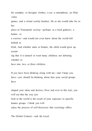 for example, or designer clothes, a car, a smartphone, an iPad,
video
games, and a virtual reality headset. He or she would take his or
her
place in Yanomamö society—perhaps as a food gatherer, a
hunter, or
a warrior—and would not even know about the world left
behind at
birth. And whether male or female, the child would grow up
assum-
ing that it is natural to want many children, not debating
whether to
have one, two, or three children.
If you have been thinking along with me—and I hope you
have—you should be thinking about how your social groups
have
shaped your ideas and desires. Over and over in this text, you
will see that the way you
look at the world is the result of your exposure to specific
human groups. I think you will
enjoy the process of self-discovery that sociology offers.
The Global Context—and the Local
 