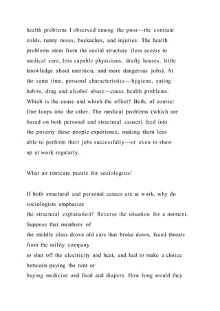 health problems I observed among the poor—the constant
colds, runny noses, backaches, and injuries. The health
problems stem from the social structure (less access to
medical care, less capable physicians, drafty houses, little
knowledge about nutrition, and more dangerous jobs). At
the same time, personal characteristics—hygiene, eating
habits, drug and alcohol abuse—cause health problems.
Which is the cause and which the effect? Both, of course:
One loops into the other. The medical problems (which are
based on both personal and structural causes) feed into
the poverty these people experience, making them less
able to perform their jobs successfully—or even to show
up at work regularly.
What an intricate puzzle for sociologists!
If both structural and personal causes are at work, why do
sociologists emphasize
the structural explanation? Reverse the situation for a moment.
Suppose that members of
the middle class drove old cars that broke down, faced threats
from the utility company
to shut off the electricity and heat, and had to make a choice
between paying the rent or
buying medicine and food and diapers. How long would they
 