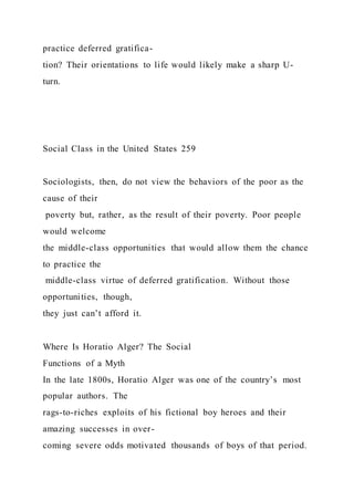 practice deferred gratifica-
tion? Their orientations to life would likely make a sharp U-
turn.
Social Class in the United States 259
Sociologists, then, do not view the behaviors of the poor as the
cause of their
poverty but, rather, as the result of their poverty. Poor people
would welcome
the middle-class opportunities that would allow them the chance
to practice the
middle-class virtue of deferred gratification. Without those
opportunities, though,
they just can’t afford it.
Where Is Horatio Alger? The Social
Functions of a Myth
In the late 1800s, Horatio Alger was one of the country’s most
popular authors. The
rags-to-riches exploits of his fictional boy heroes and their
amazing successes in over-
coming severe odds motivated thousands of boys of that period.
 