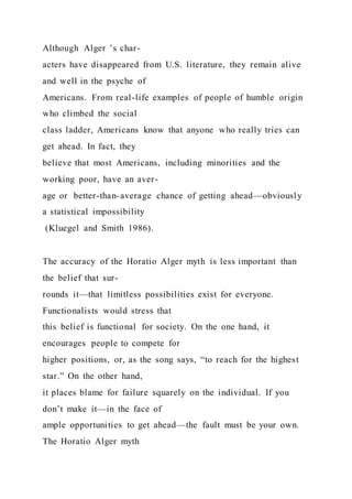 Although Alger ’s char-
acters have disappeared from U.S. literature, they remain alive
and well in the psyche of
Americans. From real-life examples of people of humble origin
who climbed the social
class ladder, Americans know that anyone who really tries can
get ahead. In fact, they
believe that most Americans, including minorities and the
working poor, have an aver-
age or better-than-average chance of getting ahead—obviously
a statistical impossibility
(Kluegel and Smith 1986).
The accuracy of the Horatio Alger myth is less important than
the belief that sur-
rounds it—that limitless possibilities exist for everyone.
Functionalists would stress that
this belief is functional for society. On the one hand, it
encourages people to compete for
higher positions, or, as the song says, “to reach for the highest
star.” On the other hand,
it places blame for failure squarely on the individual. If you
don’t make it—in the face of
ample opportunities to get ahead—the fault must be your own.
The Horatio Alger myth
 