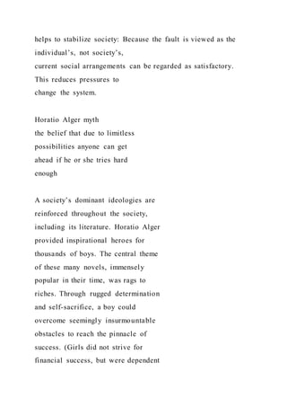 helps to stabilize society: Because the fault is viewed as the
individual’s, not society’s,
current social arrangements can be regarded as satisfactory.
This reduces pressures to
change the system.
Horatio Alger myth
the belief that due to limitless
possibilities anyone can get
ahead if he or she tries hard
enough
A society’s dominant ideologies are
reinforced throughout the society,
including its literature. Horatio Alger
provided inspirational heroes for
thousands of boys. The central theme
of these many novels, immensely
popular in their time, was rags to
riches. Through rugged determination
and self-sacrifice, a boy could
overcome seemingly insurmountable
obstacles to reach the pinnacle of
success. (Girls did not strive for
financial success, but were dependent
 