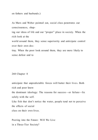 on fathers and husbands.)
As Marx and Weber pointed out, social class penetrates our
consciousness, shap-
ing our ideas of life and our “proper” place in society. When the
rich look at the
world around them, they sense superiority and anticipate control
over their own des-
tiny. When the poor look around them, they are more likely to
sense defeat and to
260 Chapter 8
anticipate that unpredictable forces will batter their lives. Both
rich and poor know
the dominant ideology: The reasons for success—or failure—lie
solely with the self.
Like fish that don’t notice the water, people tend not to perceive
the effects of social
class on their own lives.
Peering into the Future: Will We Live
in a Three-Tier Society?
 