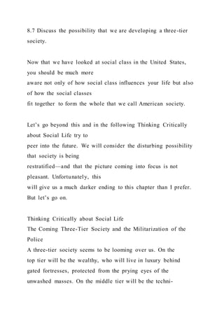 8.7 Discuss the possibility that we are developing a three-tier
society.
Now that we have looked at social class in the United States,
you should be much more
aware not only of how social class influences your life but also
of how the social classes
fit together to form the whole that we call American society.
Let’s go beyond this and in the following Thinking Critically
about Social Life try to
peer into the future. We will consider the disturbing possibility
that society is being
restratified—and that the picture coming into focus is not
pleasant. Unfortunately, this
will give us a much darker ending to this chapter than I prefer.
But let’s go on.
Thinking Critically about Social Life
The Coming Three-Tier Society and the Militarization of the
Police
A three-tier society seems to be looming over us. On the
top tier will be the wealthy, who will live in luxury behind
gated fortresses, protected from the prying eyes of the
unwashed masses. On the middle tier will be the techni-
 