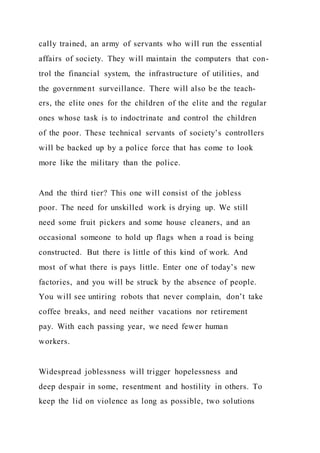 cally trained, an army of servants who will run the essential
affairs of society. They will maintain the computers that con-
trol the financial system, the infrastructure of utilities, and
the government surveillance. There will also be the teach-
ers, the elite ones for the children of the elite and the regular
ones whose task is to indoctrinate and control the children
of the poor. These technical servants of society’s controllers
will be backed up by a police force that has come to look
more like the military than the police.
And the third tier? This one will consist of the jobless
poor. The need for unskilled work is drying up. We still
need some fruit pickers and some house cleaners, and an
occasional someone to hold up flags when a road is being
constructed. But there is little of this kind of work. And
most of what there is pays little. Enter one of today’s new
factories, and you will be struck by the absence of people.
You will see untiring robots that never complain, don’t take
coffee breaks, and need neither vacations nor retirement
pay. With each passing year, we need fewer human
workers.
Widespread joblessness will trigger hopelessness and
deep despair in some, resentment and hostility in others. To
keep the lid on violence as long as possible, two solutions
 