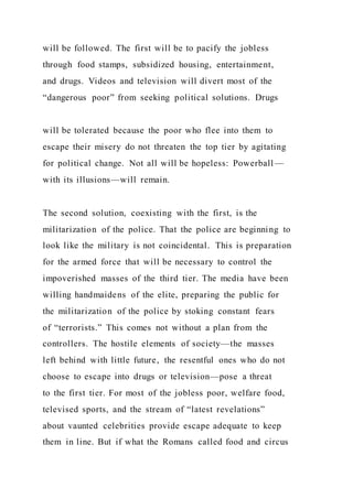 will be followed. The first will be to pacify the jobless
through food stamps, subsidized housing, entertainment,
and drugs. Videos and television will divert most of the
“dangerous poor” from seeking political solutions. Drugs
will be tolerated because the poor who flee into them to
escape their misery do not threaten the top tier by agitating
for political change. Not all will be hopeless: Powerball —
with its illusions—will remain.
The second solution, coexisting with the first, is the
militarization of the police. That the police are beginning to
look like the military is not coincidental. This is preparation
for the armed force that will be necessary to control the
impoverished masses of the third tier. The media have been
willing handmaidens of the elite, preparing the public for
the militarization of the police by stoking constant fears
of “terrorists.” This comes not without a plan from the
controllers. The hostile elements of society—the masses
left behind with little future, the resentful ones who do not
choose to escape into drugs or television—pose a threat
to the first tier. For most of the jobless poor, welfare food,
televised sports, and the stream of “latest revelations”
about vaunted celebrities provide escape adequate to keep
them in line. But if what the Romans called food and circus
 