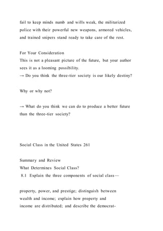 fail to keep minds numb and wills weak, the militarized
police with their powerful new weapons, armored vehicles,
and trained snipers stand ready to take care of the rest.
For Your Consideration
This is not a pleasant picture of the future, but your author
sees it as a looming possibility.
→ Do you think the three-tier society is our likely destiny?
Why or why not?
→ What do you think we can do to produce a better future
than the three-tier society?
Social Class in the United States 261
Summary and Review
What Determines Social Class?
8.1 Explain the three components of social class—
property, power, and prestige; distinguish between
wealth and income; explain how property and
income are distributed; and describe the democrat-
 