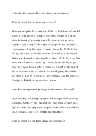 ic façade, the power elite, and status inconsistency.
What is meant by the term social class?
Most sociologists have adopted Weber’s definition of social
class: a large group of people who rank closely to one an-
other in terms of property (wealth), power, and prestige.
Wealth—consisting of the value of property and income—
is concentrated in the upper classes. From the 1930s to the
1970s, the trend in the distribution of wealth in the United
States was toward greater equality. Since 1970, the trend has
been toward greater inequality. Power is the ability to get
your way even though others resist. C. Wright Mills coined
the term power elite to refer to the small group that holds
the reins of power in business, government, and the military.
Prestige is linked to occupational status.
How does occupational prestige differ around the world?
From country to country, people rank occupational prestige
similarly. Globally, the occupations that bring greater pres-
tige are those that pay more, require more education and ab-
stract thought, and offer greater independence.
What is meant by the term status inconsistency?
 