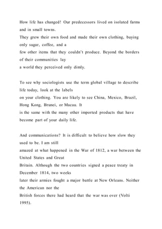 How life has changed! Our predecessors lived on isolated farms
and in small towns.
They grew their own food and made their own clothing, buying
only sugar, coffee, and a
few other items that they couldn’t produce. Beyond the borders
of their communities lay
a world they perceived only dimly.
To see why sociologists use the term global village to describe
life today, look at the labels
on your clothing. You are likely to see China, Mexico, Brazil,
Hong Kong, Brunei, or Macau. It
is the same with the many other imported products that have
become part of your daily life.
And communications? It is difficult to believe how slow they
used to be. I am still
amazed at what happened in the War of 1812, a war between the
United States and Great
Britain. Although the two countries signed a peace treaty in
December 1814, two weeks
later their armies fought a major battle at New Orleans. Neither
the American nor the
British forces there had heard that the war was over (Volti
1995).
 