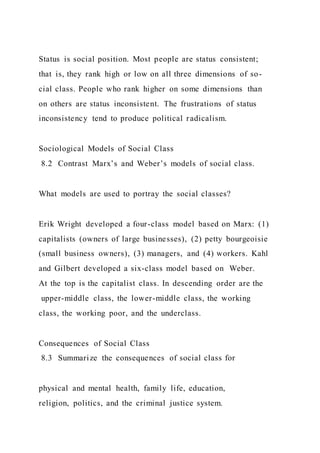 Status is social position. Most people are status consistent;
that is, they rank high or low on all three dimensions of so-
cial class. People who rank higher on some dimensions than
on others are status inconsistent. The frustrations of status
inconsistency tend to produce political radicalism.
Sociological Models of Social Class
8.2 Contrast Marx’s and Weber’s models of social class.
What models are used to portray the social classes?
Erik Wright developed a four-class model based on Marx: (1)
capitalists (owners of large businesses), (2) petty bourgeoisie
(small business owners), (3) managers, and (4) workers. Kahl
and Gilbert developed a six-class model based on Weber.
At the top is the capitalist class. In descending order are the
upper-middle class, the lower-middle class, the working
class, the working poor, and the underclass.
Consequences of Social Class
8.3 Summarize the consequences of social class for
physical and mental health, family life, education,
religion, politics, and the criminal justice system.
 