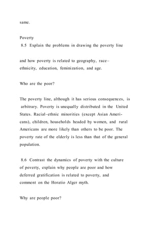 same.
Poverty
8.5 Explain the problems in drawing the poverty line
and how poverty is related to geography, race–
ethnicity, education, feminization, and age.
Who are the poor?
The poverty line, although it has serious consequences, is
arbitrary. Poverty is unequally distributed in the United
States. Racial–ethnic minorities (except Asian Ameri-
cans), children, households headed by women, and rural
Americans are more likely than others to be poor. The
poverty rate of the elderly is less than that of the general
population.
8.6 Contrast the dynamics of poverty with the culture
of poverty, explain why people are poor and how
deferred gratification is related to poverty, and
comment on the Horatio Alger myth.
Why are people poor?
 