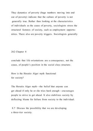 They dynamics of poverty (huge numbers moving into and
out of poverty) indicate that the culture of poverty is not
generally true. Rather than looking at the characteristics
of individuals as the cause of poverty, sociologists stress the
structural features of society, such as employment opportu-
nities. There also are poverty triggers. Sociologists generally
262 Chapter 8
conclude that life orientations are a consequence, not the
cause, of people’s position in the social class structure.
How is the Horatio Alger myth functional
for society?
The Horatio Alger myth—the belief that anyone can
get ahead if only he or she tries hard enough—encourages
people to strive to get ahead. It also stabilizes society by
deflecting blame for failure from society to the individual.
8.7 Discuss the possibility that we are developing
a three-tier society.
 