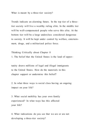 What is meant by a three-tier society?
Trends indicate an alarming future. In the top tier of a three-
tier society will live a wealthy ruling elite. In the middle tier
will be well-compensated people who serve this elite. At the
bottom tier will be a large underclass considered dangerous
to society. It will be kept under control by welfare, entertain-
ment, drugs, and a militarized police force.
Thinking Critically about Chapter 8
1. The belief that the United States is the land of oppor-
tunity draws millions of legal and illegal immigrants
to the United States. How do the materials in this
chapter support or undermine this belief?
2. In what three ways is social class having an ongoing
impact on your life?
3. What social mobility has your own family
experienced? In what ways has this affected
your life?
4. What indications do you see that we are or are not
developing a three-tier society?
 