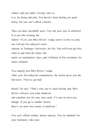 school, and you make a living, such as
it is, by doing odd jobs. You haven’t been feeling too good
lately, but you can’t afford a doctor.
Then you hear incredible news. You rub your eyes in disbelief.
It is just like winning the
lottery! If you join Miss Rivers’ Lodge (and it is free to join),
you will get free physical exam-
inations at Tuskegee University for life. You will even get free
rides to and from the clinic, hot
meals on examination days, and a lifetime of free treatment for
minor ailments.
You eagerly join Miss Rivers’ Lodge.
After your first physical examination, the doctor gives you the
bad news. “You’ve got bad
blood,” he says. “That’s why you’ve been feeling bad. Miss
Rivers will give you some medicine
and schedule you for your next exam. I’ve got to warn you,
though. If you go to another doctor,
there’s no more free exams or medicine.”
You can’t afford another doctor anyway. You are thankful for
your treatment, take your
 