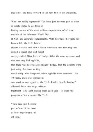 medicine, and look forward to the next trip to the university.
What has really happened? You have just become part of what
is surely slated to go down in
history as one of the most callous experiments of all time,
outside of the infamous World War
II Nazi and Japanese experiments. With heartless disregard for
human life, the U.S. Public
Health Service told 399 African American men that they had
joined a social club and burial
society called Miss Rivers’ Lodge. What the men were not told
was that they had syphilis,
that there was no real Miss Rivers’ Lodge, that the doctors were
just using this term so they
could study what happened when syphilis went untreated. For
40 years, even after penicillin
was used to treat syphilis, the “U.S. Public Health Service”
allowed these men to go without
treatment—and kept testing them each year—to study the
progress of the disease. The “U.S.
“You have just become
part of one of the most
callous experiments of
all time.”
 