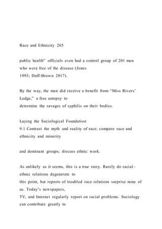 Race and Ethnicity 265
public health” officials even had a control group of 201 men
who were free of the disease (Jones
1993; Duff-Brown 2017).
By the way, the men did receive a benefit from “Miss Rivers’
Lodge,” a free autopsy to
determine the ravages of syphilis on their bodies.
Laying the Sociological Foundation
9.1 Contrast the myth and reality of race; compare race and
ethnicity and minority
and dominant groups; discuss ethnic work.
As unlikely as it seems, this is a true story. Rarely do racial –
ethnic relations degenerate to
this point, but reports of troubled race relations surprise none of
us. Today’s newspapers,
TV, and Internet regularly report on racial problems. Sociology
can contribute greatly to
 