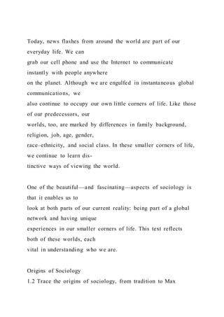 Today, news flashes from around the world are part of our
everyday life. We can
grab our cell phone and use the Internet to communicate
instantly with people anywhere
on the planet. Although we are engulfed in instantaneous global
communications, we
also continue to occupy our own little corners of life. Like those
of our predecessors, our
worlds, too, are marked by differences in family background,
religion, job, age, gender,
race–ethnicity, and social class. In these smaller corners of life,
we continue to learn dis-
tinctive ways of viewing the world.
One of the beautiful—and fascinating—aspects of sociology is
that it enables us to
look at both parts of our current reality: being part of a global
network and having unique
experiences in our smaller corners of life. This text reflects
both of these worlds, each
vital in understanding who we are.
Origins of Sociology
1.2 Trace the origins of sociology, from tradition to Max
 