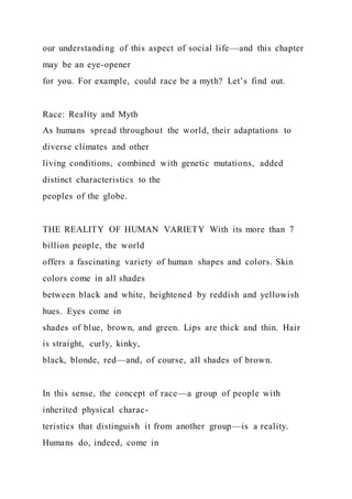 our understanding of this aspect of social life—and this chapter
may be an eye-opener
for you. For example, could race be a myth? Let’s find out.
Race: Reality and Myth
As humans spread throughout the world, their adaptations to
diverse climates and other
living conditions, combined with genetic mutations, added
distinct characteristics to the
peoples of the globe.
THE REALITY OF HUMAN VARIETY With its more than 7
billion people, the world
offers a fascinating variety of human shapes and colors. Skin
colors come in all shades
between black and white, heightened by reddish and yellowish
hues. Eyes come in
shades of blue, brown, and green. Lips are thick and thin. Hair
is straight, curly, kinky,
black, blonde, red—and, of course, all shades of brown.
In this sense, the concept of race—a group of people with
inherited physical charac-
teristics that distinguish it from another group—is a reality.
Humans do, indeed, come in
 