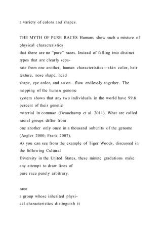 a variety of colors and shapes.
THE MYTH OF PURE RACES Humans show such a mixture of
physical characteristics
that there are no “pure” races. Instead of falling into distinct
types that are clearly sepa-
rate from one another, human characteristics—skin color, hair
texture, nose shape, head
shape, eye color, and so on—flow endlessly together. The
mapping of the human genome
system shows that any two individuals in the world have 99.6
percent of their genetic
material in common (Beauchamp et al. 2011). What are called
racial groups differ from
one another only once in a thousand subunits of the genome
(Angler 2000; Frank 2007).
As you can see from the example of Tiger Woods, discussed in
the following Cultural
Diversity in the United States, these minute gradations make
any attempt to draw lines of
pure race purely arbitrary.
race
a group whose inherited physi-
cal characteristics distinguish it
 