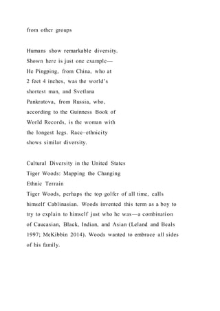 from other groups
Humans show remarkable diversity.
Shown here is just one example—
He Pingping, from China, who at
2 feet 4 inches, was the world’s
shortest man, and Svetlana
Pankratova, from Russia, who,
according to the Guinness Book of
World Records, is the woman with
the longest legs. Race–ethnicity
shows similar diversity.
Cultural Diversity in the United States
Tiger Woods: Mapping the Changing
Ethnic Terrain
Tiger Woods, perhaps the top golfer of all time, calls
himself Cablinasian. Woods invented this term as a boy to
try to explain to himself just who he was—a combination
of Caucasian, Black, Indian, and Asian (Leland and Beals
1997; McKibbin 2014). Woods wanted to embrace all sides
of his family.
 