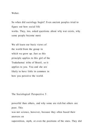 Weber.
So when did sociology begin? Even ancient peoples tried to
figure out how social life
works. They, too, asked questions about why war exists, why
some people become more
We all learn our basic views of
the world from the group in
which we grow up. Just as this
principle applies to this girl of the
Txukahamai tribe of Brazil, so it
applies to you. You and she are
likely to have little in common in
how you perceive the world.
The Sociological Perspective 5
powerful than others, and why some are rich but others are
poor. This
was not science, however, because they often based their
answers on
superstition, myth, or even the positions of the stars. They did
 