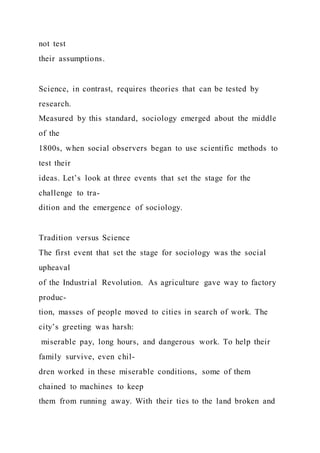 not test
their assumptions.
Science, in contrast, requires theories that can be tested by
research.
Measured by this standard, sociology emerged about the middle
of the
1800s, when social observers began to use scientific methods to
test their
ideas. Let’s look at three events that set the stage for the
challenge to tra-
dition and the emergence of sociology.
Tradition versus Science
The first event that set the stage for sociology was the social
upheaval
of the Industrial Revolution. As agriculture gave way to factory
produc-
tion, masses of people moved to cities in search of work. The
city’s greeting was harsh:
miserable pay, long hours, and dangerous work. To help their
family survive, even chil-
dren worked in these miserable conditions, some of them
chained to machines to keep
them from running away. With their ties to the land broken and
 