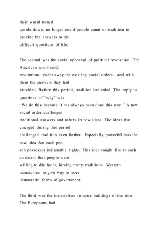 their world turned
upside down, no longer could people count on tradition to
provide the answers to the
difficult questions of life.
The second was the social upheaval of political revolution. The
American and French
revolutions swept away the existing social orders—and with
them the answers they had
provided. Before this period, tradition had ruled. The reply to
questions of “why” was
“We do this because it has always been done this way.” A new
social order challenges
traditional answers and ushers in new ideas. The ideas that
emerged during this period
challenged tradition even further. Especially powerful was the
new idea that each per-
son possesses inalienable rights. This idea caught fire to such
an extent that people were
willing to die for it, forcing many traditional Western
monarchies to give way to more
democratic forms of government.
The third was the imperialism (empire building) of the time.
The Europeans had
 
