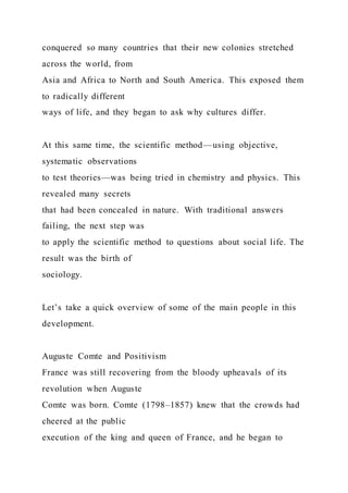 conquered so many countries that their new colonies stretched
across the world, from
Asia and Africa to North and South America. This exposed them
to radically different
ways of life, and they began to ask why cultures differ.
At this same time, the scientific method—using objective,
systematic observations
to test theories—was being tried in chemistry and physics. This
revealed many secrets
that had been concealed in nature. With traditional answers
failing, the next step was
to apply the scientific method to questions about social life. The
result was the birth of
sociology.
Let’s take a quick overview of some of the main people in this
development.
Auguste Comte and Positivism
France was still recovering from the bloody upheavals of its
revolution when Auguste
Comte was born. Comte (1798–1857) knew that the crowds had
cheered at the public
execution of the king and queen of France, and he began to
 