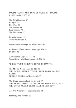 SOCIAL CLASS AND TYPE OF WORK 87 • SOCIAL
CLASS AND PLAY 87
The Neighborhood 87
Religion 88
Day Care 88
The School 89
Peer Groups 90
The Workplace 92
Resocialization 92
Total Institutions 92
Socialization through the Life Course 94
Childhood (from birth to about age 12) 94
IN SUM 95
Adolescence (ages 13–17) 95
Transitional Adulthood (ages 18–29) 96
“BRING YOUR PARENTS TO WORK DAY” 96
The Middle Years (ages 30–65) 96
THE EARLY MIDDLE YEARS (AGES 30–49) 96 • THE
LATER
MIDDLE YEARS (AGES 50–65) 97
The Older Years (about age 65 on) 97
THE TRANSITIONAL OLDER YEARS (AGES 65–74) 97 •
THE LATER OLDER YEARS (AGE 75 OR SO) 97
Are We Prisoners of Socialization? 98
Summary and Review 99
 