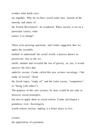 wonder what holds soci-
ety together. Why do we have social order now, instead of the
anarchy and chaos of
the French Revolution?, he wondered. When society is set on a
particular course, what
causes it to change?
These were pressing questions, and Comte suggested that we
apply the scientific
method to understand the social world, a process known as
positivism. Just as the sci-
entific method had revealed the law of gravity, so, too, it would
uncover the laws that
underlie society. Comte called this new science sociology—“the
study of society” (from
the Greek logos, “study of,” and the Latin socius, “companion,”
or “being with others”).
The purpose of this new science, he said, would be not only to
discover social principles
but also to apply them to social reform. Comte developed a
grandiose view: Sociologists
would reform society, making it a better place to live.
science
the application of systematic
 