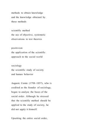 methods to obtain knowledge
and the knowledge obtained by
those methods
scientific method
the use of objective, systematic
observations to test theories
positivism
the application of the scientific
approach to the social world
sociology
the scientific study of society
and human behavior
Auguste Comte (1798–1857), who is
credited as the founder of sociology,
began to analyze the bases of the
social order. Although he stressed
that the scientific method should be
applied to the study of society, he
did not apply it himself.
Upsetting the entire social order,
 