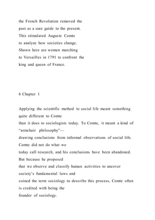 the French Revolution removed the
past as a sure guide to the present.
This stimulated Auguste Comte
to analyze how societies change.
Shown here are women marching
to Versailles in 1791 to confront the
king and queen of France.
6 Chapter 1
Applying the scientific method to social life meant something
quite different to Comte
than it does to sociologists today. To Comte, it meant a kind of
“armchair philosophy”—
drawing conclusions from informal observations of social life.
Comte did not do what we
today call research, and his conclusions have been abandoned.
But because he proposed
that we observe and classify human activities to uncover
society’s fundamental laws and
coined the term sociology to describe this process, Comte often
is credited with being the
founder of sociology.
 
