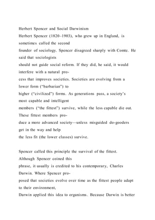 Herbert Spencer and Social Darwinism
Herbert Spencer (1820–1903), who grew up in England, is
sometimes called the second
founder of sociology. Spencer disagreed sharply with Comte. He
said that sociologists
should not guide social reform. If they did, he said, it would
interfere with a natural pro-
cess that improves societies. Societies are evolving from a
lower form (“barbarian”) to
higher (“civilized”) forms. As generations pass, a society’s
most capable and intelligent
members (“the fittest”) survive, while the less capable die out.
These fittest members pro-
duce a more advanced society—unless misguided do-gooders
get in the way and help
the less fit (the lower classes) survive.
Spencer called this principle the survival of the fittest.
Although Spencer coined this
phrase, it usually is credited to his contemporary, Charles
Darwin. Where Spencer pro-
posed that societies evolve over time as the fittest people adapt
to their environment,
Darwin applied this idea to organisms. Because Darwin is better
 