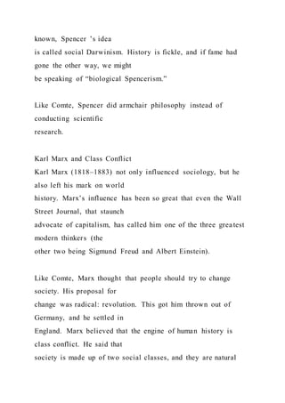 known, Spencer ’s idea
is called social Darwinism. History is fickle, and if fame had
gone the other way, we might
be speaking of “biological Spencerism.”
Like Comte, Spencer did armchair philosophy instead of
conducting scientific
research.
Karl Marx and Class Conflict
Karl Marx (1818–1883) not only influenced sociology, but he
also left his mark on world
history. Marx’s influence has been so great that even the Wall
Street Journal, that staunch
advocate of capitalism, has called him one of the three greatest
modern thinkers (the
other two being Sigmund Freud and Albert Einstein).
Like Comte, Marx thought that people should try to change
society. His proposal for
change was radical: revolution. This got him thrown out of
Germany, and he settled in
England. Marx believed that the engine of human history is
class conflict. He said that
society is made up of two social classes, and they are natural
 