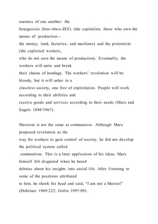 enemies of one another: the
bourgeoisie (boo-shwa-ZEE) (the capitalists, those who own the
means of production—
the money, land, factories, and machines) and the proletariat
(the exploited workers,
who do not own the means of production). Eventually, the
workers will unite and break
their chains of bondage. The workers’ revolution will be
bloody, but it will usher in a
classless society, one free of exploitation. People will work
according to their abilities and
receive goods and services according to their needs (Marx and
Engels 1848/1967).
Marxism is not the same as communism. Although Marx
proposed revolution as the
way for workers to gain control of society, he did not develop
the political system called
communism. This is a later application of his ideas. Marx
himself felt disgusted when he heard
debates about his insights into social life. After listening to
some of the positions attributed
to him, he shook his head and said, “I am not a Marxist”
(Dobriner 1969:222; Gitlin 1997:89).
 