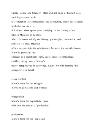 Unlike Comte and Spencer, Marx did not think of himself as a
sociologist—and with
his reputation for communism and revolution, many sociologists
wish that no one else
did either. Marx spent years studying in the library of the
British Museum in London,
where he wrote widely on history, philosophy, economics, and
political science. Because
of his insights into the relationship between the social classes,
Marx is generally rec-
ognized as a significant early sociologist. He introduced
conflict theory, one of today’s
major perspectives in sociology. Later, we will examine this
perspective in detail.
class conflict
Marx’s term for the struggle
between capitalists and workers
bourgeoisie
Marx’s term for capitalists, those
who own the means of production
proletariat
Marx’s term for the exploited
 