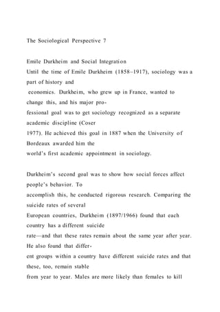 The Sociological Perspective 7
Emile Durkheim and Social Integration
Until the time of Emile Durkheim (1858–1917), sociology was a
part of history and
economics. Durkheim, who grew up in France, wanted to
change this, and his major pro-
fessional goal was to get sociology recognized as a separate
academic discipline (Coser
1977). He achieved this goal in 1887 when the University of
Bordeaux awarded him the
world’s first academic appointment in sociology.
Durkheim’s second goal was to show how social forces affect
people’s behavior. To
accomplish this, he conducted rigorous research. Comparing the
suicide rates of several
European countries, Durkheim (1897/1966) found that each
country has a different suicide
rate—and that these rates remain about the same year after year.
He also found that differ-
ent groups within a country have different suicide rates and that
these, too, remain stable
from year to year. Males are more likely than females to kill
 